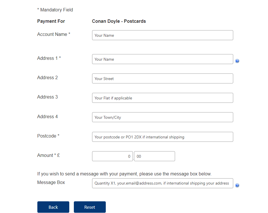 in the first and second fields please put your name, your street in the third, your flat if applicable in the forth, your town/city in the fifth, your postcode or PO1 2DX if you are shipping internationally then the next two fields are pounds and pence and in the last field please put the quantity of your order, your email address and if you are international shipping your full address